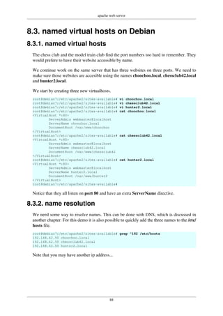 apache web server
88
8.3. named virtual hosts on Debian
8.3.1. named virtual hosts
The chess club and the model train club find the port numbers too hard to remember. They
would prefere to have their website accessible by name.
We continue work on the same server that has three websites on three ports. We need to
make sure those websites are accesible using the names choochoo.local, chessclub42.local
and hunter2.local.
We start by creating three new virtualhosts.
root@debian7:/etc/apache2/sites-available# vi choochoo.local
root@debian7:/etc/apache2/sites-available# vi chessclub42.local
root@debian7:/etc/apache2/sites-available# vi hunter2.local
root@debian7:/etc/apache2/sites-available# cat choochoo.local
<VirtualHost *:80>
ServerAdmin webmaster@localhost
ServerName choochoo.local
DocumentRoot /var/www/choochoo
</VirtualHost>
root@debian7:/etc/apache2/sites-available# cat chessclub42.local
<VirtualHost *:80>
ServerAdmin webmaster@localhost
ServerName chessclub42.local
DocumentRoot /var/www/chessclub42
</VirtualHost>
root@debian7:/etc/apache2/sites-available# cat hunter2.local
<VirtualHost *:80>
ServerAdmin webmaster@localhost
ServerName hunter2.local
DocumentRoot /var/www/hunter2
</VirtualHost>
root@debian7:/etc/apache2/sites-available#
Notice that they all listen on port 80 and have an extra ServerName directive.
8.3.2. name resolution
We need some way to resolve names. This can be done with DNS, which is discussed in
another chapter. For this demo it is also possible to quickly add the three names to the /etc/
hosts file.
root@debian7:/etc/apache2/sites-available# grep ^192 /etc/hosts
192.168.42.50 choochoo.local
192.168.42.50 chessclub42.local
192.168.42.50 hunter2.local
Note that you may have another ip address...
 