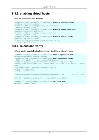 apache web server
89
8.3.3. enabling virtual hosts
Next we enable them with a2ensite.
root@debian7:/etc/apache2/sites-available# a2ensite choochoo.local
Enabling site choochoo.local.
To activate the new configuration, you need to run:
service apache2 reload
root@debian7:/etc/apache2/sites-available# a2ensite chessclub42.local
Enabling site chessclub42.local.
To activate the new configuration, you need to run:
service apache2 reload
root@debian7:/etc/apache2/sites-available# a2ensite hunter2.local
Enabling site hunter2.local.
To activate the new configuration, you need to run:
service apache2 reload
8.3.4. reload and verify
After a service apache2 reload the websites should be available by name.
root@debian7:/etc/apache2/sites-available# service apache2 reload
Reloading web server config: apache2.
root@debian7:/etc/apache2/sites-available# wget chessclub42.local
--2014-05-06 21:37:13-- http://chessclub42.local/
Resolving chessclub42.local (chessclub42.local)... 192.168.42.50
Connecting to chessclub42.local (chessclub42.local)|192.168.42.50|:80... conne
cted.
HTTP request sent, awaiting response... 200 OK
Length: 25 [text/html]
Saving to: `index.html'
100%[=============================================>] 25 --.-K/s in 0s
2014-05-06 21:37:13 (2.06 MB/s) - `index.html' saved [25/25]
root@debian7:/etc/apache2/sites-available# cat index.html
Welcome to chess club 42
 