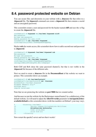 apache web server
90
8.4. password protected website on Debian
You can secure files and directories in your website with a .htaccess file that refers to a
.htpasswd file. The htpasswd command can create a .htpasswd file that contains a userid
and an (encrypted) password.
This screenshot creates a user and password for the hacker named cliff and uses the -c flag
to create the .htpasswd file.
root@debian7:~# htpasswd -c /var/www/.htpasswd cliff
New password:
Re-type new password:
Adding password for user cliff
root@debian7:~# cat /var/www/.htpasswd
cliff:$apr1$vujll0KL$./SZ4w9q0swhX93pQ0PVp.
Hacker rob also wants access, this screenshot shows how to add a second user and password
to .htpasswd.
root@debian7:~# htpasswd /var/www/.htpasswd rob
New password:
Re-type new password:
Adding password for user rob
root@debian7:~# cat /var/www/.htpasswd
cliff:$apr1$vujll0KL$./SZ4w9q0swhX93pQ0PVp.
rob:$apr1$HNln1FFt$nRlpF0H.IW11/1DRq4lQo0
Both Cliff and Rob chose the same password (hunter2), but that is not visible in the
.htpasswd file because of the different salts.
Next we need to create a .htaccess file in the DocumentRoot of the website we want to
protect. This screenshot shows an example.
root@debian7:~# cd /var/www/hunter2/
root@debian7:/var/www/hunter2# cat .htaccess
AuthUserFile /var/www/.htpasswd
AuthName "Members only!"
AuthType Basic
require valid-user
Note that we are protecting the website on port 9000 that we created earlier.
And because we put the website for the Hackerspace named hunter2 in a subdirectory of the
default website, we will need to adjust the AllowOvveride parameter in /etc/apache2/sites-
available/default as this screenshot shows (with line numbers on Debian7, your may vary).
9 <Directory /var/www/>
10 Options Indexes FollowSymLinks MultiViews
11 AllowOverride Authconfig
12 Order allow,deny
13 allow from all
14 </Directory
Now restart the apache2 server and test that it works!
 