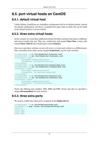 apache web server
91
8.5. port virtual hosts on CentOS
8.5.1. default virtual host
Unlike Debian, CentOS has no virtualHost configuration file for its default website. Instead
the default configuration will throw a standard error page when no index file can be found
in the default location (/var/www/html).
8.5.2. three extra virtual hosts
In this scenario we create three additional websites for three customers that share a clubhouse
and want to jointly hire you. They are a model train club named Choo Choo, a chess club
named Chess Club 42 and a hackerspace named hunter2.
One way to put three websites on one web server, is to put each website on a different port.
This screenshot shows three newly created virtual hosts, one for each customer.
[root@CentOS65 ~]# vi /etc/httpd/conf.d/choochoo.conf
[root@CentOS65 ~]# cat /etc/httpd/conf.d/choochoo.conf
<VirtualHost *:7000>
ServerAdmin webmaster@localhost
DocumentRoot /var/www/html/choochoo
</VirtualHost>
[root@CentOS65 ~]# vi /etc/httpd/conf.d/chessclub42.conf
[root@CentOS65 ~]# cat /etc/httpd/conf.d/chessclub42.conf
<VirtualHost *:8000>
ServerAdmin webmaster@localhost
DocumentRoot /var/www/html/chessclub42
</VirtualHost>
[root@CentOS65 ~]# vi /etc/httpd/conf.d/hunter2.conf
[root@CentOS65 ~]# cat /etc/httpd/conf.d/hunter2.conf
<VirtualHost *:9000>
ServerAdmin webmaster@localhost
DocumentRoot /var/www/html/hunter2
</VirtualHost>
Notice the different port numbers 7000, 8000 and 9000. Notice also that we specified a
unique DocumentRoot for each website.
8.5.3. three extra ports
We need to enable these three ports on apache in the httpd.conf file.
[root@CentOS65 ~]# vi /etc/httpd/conf/httpd.conf
root@debian7:~# grep ^Listen /etc/httpd/conf/httpd.conf
Listen 80
Listen 7000
Listen 8000
Listen 9000
 