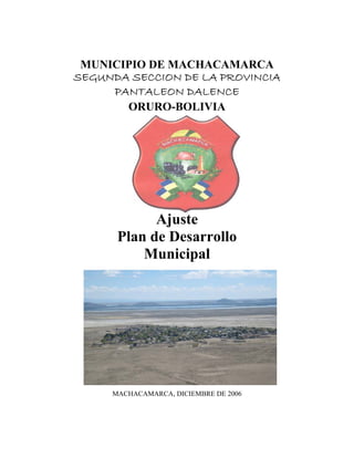 MUNICIPIO DE MACHACAMARCA
SEGUNDA SECCION DE LA PROVINCIA
     PANTALEON DALENCE
       ORURO-BOLIVIA




            Ajuste
      Plan de Desarrollo
          Municipal




     MACHACAMARCA, DICIEMBRE DE 2006
 