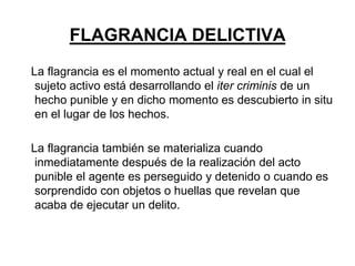 FLAGRANCIA DELICTIVA
La flagrancia es el momento actual y real en el cual el
 sujeto activo está desarrollando el iter criminis de un
 hecho punible y en dicho momento es descubierto in situ
 en el lugar de los hechos.

La flagrancia también se materializa cuando
 inmediatamente después de la realización del acto
 punible el agente es perseguido y detenido o cuando es
 sorprendido con objetos o huellas que revelan que
 acaba de ejecutar un delito.
 