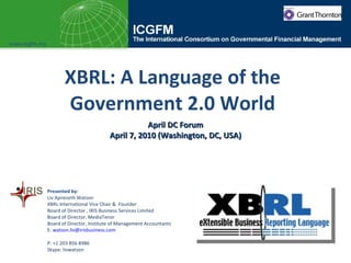 XBRL: A Language of the Government 2.0 World April DC Forum April 7, 2010 (Washington, DC, USA) www.icgfm.org Presented by:  Liv Apneseth Watson XBRL International Vice Chair &  Founder  Board of Director , IRIS Business Services Limited Board of Director, MediaTenor Board of Director, Institute of Management Accountants  E:  [email_address] P: +1 203 856 8986  Skype: livwatson 