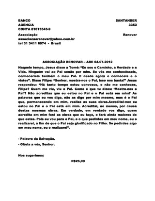 BANCO                                                       SANTANDER
AGENCIA                                                           3353
CONTA 01013543-9
Associação                                                       Renovar
associacaorenovar@yahoo.com.br
tel 31 3411 6974 - Brasil




               ASSOCIAÇÃO RENOVAR – ARE 04.07.2012
Naquele tempo, Jesus disse a Tomé: ―Eu sou o Caminho, a Verdade e a
Vida. Ninguém vai ao Pai senão por mim. Se vós me conhecêsseis,
conheceríeis também o meu Pai. E desde agora o conheceis e o
vistes‖. Disse Filipe: ―Senhor, mostra-nos o Pai, isso nos basta!‖ Jesus
respondeu: ―Há tanto tempo estou convosco, e não me conheces,
Filipe? Quem me viu, viu o Pai. Como é que tu dizes: ‗Mostra-nos o
Pai‘? Não acreditas que eu estou no Pai e o Pai está em mim? As
palavras que eu vos digo, não as digo por mim mesmo, mas é o Pai
que, permanecendo em mim, realiza as suas obras.Acreditai-me: eu
estou no Pai e o Pai está em mim. Acreditai, ao menos, por causa
destas mesmas obras. Em verdade, em verdade vos digo, quem
acredita em mim fará as obras que eu faço, e fará ainda maiores do
que estas. Pois eu vou para o Pai, e o que pedirdes em meu nome, eu o
realizarei, a fim de que o Pai seja glorificado no Filho. Se pedirdes algo
em meu nome, eu o realizarei‖.


- Palavra da Salvação.
- Glória a vós, Senhor.


Nos sugerimos:
                                 R$26,00
 