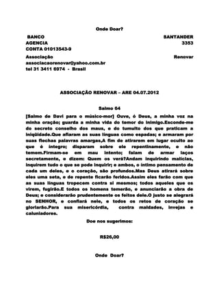 Onde Doar?
BANCO                                                   SANTANDER
AGENCIA                                                       3353
CONTA 01013543-9
Associação                                                   Renovar
associacaorenovar@yahoo.com.br
tel 31 3411 6974 - Brasil




              ASSOCIAÇÃO RENOVAR – ARE 04.07.2012


                              Salmo 64
[Salmo de Davi para o músico-mor] Ouve, ó Deus, a minha voz na
minha oração; guarda a minha vida do temor do inimigo.Esconde-me
do secreto conselho dos maus, e do tumulto dos que praticam a
iniqüidade.Que afiaram as suas línguas como espadas; e armaram por
suas flechas palavras amargas,A fim de atirarem em lugar oculto ao
que é íntegro; disparam sobre ele repentinamente, e não
temem.Firmam-se em mau intento; falam de armar laços
secretamente, e dizem: Quem os verá?Andam inquirindo malícias,
inquirem tudo o que se pode inquirir; e ambos, o íntimo pensamento de
cada um deles, e o coração, são profundos.Mas Deus atirará sobre
eles uma seta, e de repente ficarão feridos.Assim eles farão com que
as suas línguas tropecem contra si mesmos; todos aqueles que os
virem, fugirão.E todos os homens temerão, e anunciarão a obra de
Deus; e considerarão prudentemente os feitos dele.O justo se alegrará
no SENHOR, e confiará nele, e todos os retos de coração se
gloriarão.Para sua misericórdia,        contra maldades, invejas e
caluniadores.
                         Doe nos sugerimos:


                              R$26,00



                            Onde Doar?
 