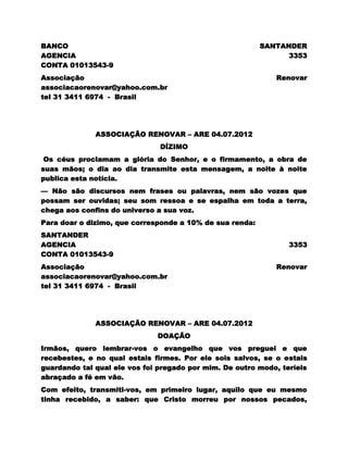 BANCO                                                     SANTANDER
AGENCIA                                                         3353
CONTA 01013543-9
Associação                                                   Renovar
associacaorenovar@yahoo.com.br
tel 31 3411 6974 - Brasil




              ASSOCIAÇÃO RENOVAR – ARE 04.07.2012
                               DÍZIMO
 Os céus proclamam a glória do Senhor, e o firmamento, a obra de
suas mãos; o dia ao dia transmite esta mensagem, a noite à noite
publica esta notícia.
— Não são discursos nem frases ou palavras, nem são vozes que
possam ser ouvidas; seu som ressoa e se espalha em toda a terra,
chega aos confins do universo a sua voz.
Para doar o dizimo, que corresponde a 10% de sua renda:
SANTANDER
AGENCIA                                                          3353
CONTA 01013543-9
Associação                                                   Renovar
associacaorenovar@yahoo.com.br
tel 31 3411 6974 - Brasil




              ASSOCIAÇÃO RENOVAR – ARE 04.07.2012
                              DOAÇÃO
Irmãos, quero lembrar-vos o evangelho que vos preguei e que
recebestes, e no qual estais firmes. Por ele sois salvos, se o estais
guardando tal qual ele vos foi pregado por mim. De outro modo, teríeis
abraçado a fé em vão.
Com efeito, transmiti-vos, em primeiro lugar, aquilo que eu mesmo
tinha recebido, a saber: que Cristo morreu por nossos pecados,
 
