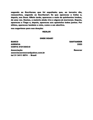 segundo as Escrituras; que foi sepultado; que, ao terceiro dia,
ressuscitou, segundo as Escrituras‘; 5e que apareceu a Cefas e,
depois, aos Doze. 6Mais tarde, apareceu a mais de quinhentos irmãos,
de uma vez. Destes, a maioria ainda vive e alguns já morreram. Depois,
apareceu a Tiago e, depois, apareceu aos apóstolos todos juntos. Por
último, apareceu também a mim, como a um abortivo.
nos sugerimos para sua doação:
                               R$26,00


                            ONDE DOAR?
BANCO                                                    SANTANDER
AGENCIA                                                        3353
CONTA 01013543-9
Associação                                                   Renovar
associacaorenovar@yahoo.com.br
tel 31 3411 6974 - Brasil
 