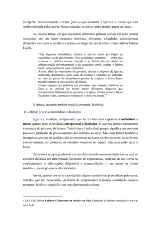 interpretar dramaticamente o texto; para os que assistem, é apreciar a leitura que está sendo realizada pelos atores. Nessa situação, os textos serão sempre peças de teatro. 
Ao mesmo tempo em que coexistem diferentes práticas sociais em uma mesma sociedade, em um único momento histórico, diferentes sociedades estabeleceram diferentes usos para a escrita e a leitura ao longo da sua história. Como afirma Marisa Lajolo, 
“Em algumas sociedades, leitura e escrita eram privilégio de sacerdotes ou de governantes. Nas sociedades ocidentais — entre elas a nossa — embora tivesse nascido e se fortalecido na esteira da administração governamental e da catequese cristã, escrita e leitura muito cedo ganharam usos cotidianos. 
Assim, além de repartições de governo, altares e púlpitos de igrejas, ambientes domésticos como salas de costura e varandas de fazendas, ao lado de pátios de hospedarias pousos de tropeiro e feiras livres transformaram-se em cenários de leitura. 
Nestes espaços ora públicos ora privados, mas sempre coletivos, se liam e se ouviam ler textos muito diferentes daqueles que interessavam diretamente ao governo e à Igreja. Nestes espaços lia-se ficção (novelas, crônicas e romances) e ouvia-se poesia.2” 
A leitura, enquanto prática social é, portanto, histórica. 
 Leitura: processo individual e dialógico 
Significa, também, compreender que ler é tanto uma experiência individual e única, quanto uma experiência interpessoal e dialógica. E isso nos remete diretamente à natureza do processo de leitura. Toda leitura é individual porque significa um processo pessoal e particular de processamento dos sentidos do texto. Mas toda leitura também é interpessoal porque os sentidos não se encontram no texto, exclusivamente, ou no leitor, exclusivamente; ao contrário, os sentidos situam-se no espaço intervalar entre texto e leitor. 
Um texto é sempre produzido em um determinado momento histórico no qual se encontra definido um determinado horizonte de expectativas, derivado de um corpo de conhecimentos e informações disponível e compartilhado — em maior ou menor medida — pelos possíveis interlocutores. 
Assim, quando um texto é produzido, alguns sentidos são pretendidos pelo autor, sentidos que são decorrentes da forma de compreender o mundo constituída naquele momento histórico específico em uma determinada cultura. 
2 LAJOLO, Marisa. Leitura e Literatura na escola e na vida. Capturado da internet no endereço www.proler.bn.br.  