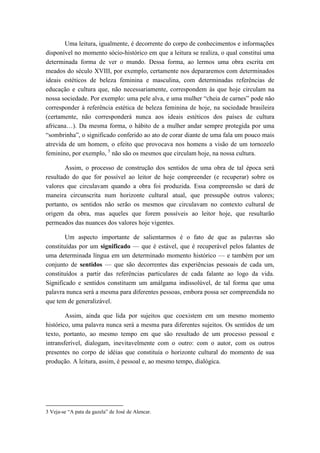 Uma leitura, igualmente, é decorrente do corpo de conhecimentos e informações disponível no momento sócio-histórico em que a leitura se realiza, o qual constitui uma determinada forma de ver o mundo. Dessa forma, ao lermos uma obra escrita em meados do século XVIII, por exemplo, certamente nos depararemos com determinados ideais estéticos de beleza feminina e masculina, com determinadas referências de educação e cultura que, não necessariamente, correspondem às que hoje circulam na nossa sociedade. Por exemplo: uma pele alva, e uma mulher “cheia de carnes” pode não corresponder à referência estética de beleza feminina de hoje, na sociedade brasileira (certamente, não corresponderá nunca aos ideais estéticos dos países de cultura africana…). Da mesma forma, o hábito de a mulher andar sempre protegida por uma “sombrinha”, o significado conferido ao ato de corar diante de uma fala um pouco mais atrevida de um homem, o efeito que provocava nos homens a visão de um tornozelo feminino, por exemplo, 3 não são os mesmos que circulam hoje, na nossa cultura. 
Assim, o processo de construção dos sentidos de uma obra de tal época será resultado do que for possível ao leitor de hoje compreender (e recuperar) sobre os valores que circulavam quando a obra foi produzida. Essa compreensão se dará de maneira circunscrita num horizonte cultural atual, que pressupõe outros valores; portanto, os sentidos não serão os mesmos que circulavam no contexto cultural de origem da obra, mas aqueles que forem possíveis ao leitor hoje, que resultarão permeados das nuances dos valores hoje vigentes. 
Um aspecto importante de salientarmos é o fato de que as palavras são constituídas por um significado — que é estável, que é recuperável pelos falantes de uma determinada língua em um determinado momento histórico — e também por um conjunto de sentidos — que são decorrentes das experiências pessoais de cada um, constituídos a partir das referências particulares de cada falante ao logo da vida. Significado e sentidos constituem um amálgama indissolúvel, de tal forma que uma palavra nunca será a mesma para diferentes pessoas, embora possa ser compreendida no que tem de generalizável. 
Assim, ainda que lida por sujeitos que coexistem em um mesmo momento histórico, uma palavra nunca será a mesma para diferentes sujeitos. Os sentidos de um texto, portanto, ao mesmo tempo em que são resultado de um processo pessoal e intransferível, dialogam, inevitavelmente com o outro: com o autor, com os outros presentes no corpo de idéias que constituía o horizonte cultural do momento de sua produção. A leitura, assim, é pessoal e, ao mesmo tempo, dialógica. 
3 Veja-se “A pata da gazela” de José de Alencar.  