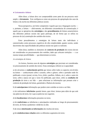  Letramento e leitura 
Além disso, a leitura deve ser compreendida como parte de um processo mais amplo: o letramento. Este configura-se como um processo de apropriação dos usos da leitura e da escrita nas diferentes práticas sociais. 
Nessa perspectiva, um leitor competente é aquele que usa a linguagem escrita — e, portanto, a leitura — efetivamente, em diferentes circunstâncias de comunicação; é aquele que se apropriou das estratégias e dos procedimentos de leitura característicos das diferentes práticas sociais das quais participa, de tal forma que os utiliza no processo de (re) construção dos sentidos dos textos. 
Estes procedimentos e estratégias de leitura tanto são individuais e caracterizados como processos cognitivos de alta complexidade, quanto sociais, sendo decorrentes das especificidades das práticas sociais nas quais se realizam. 
Além disso, também os elementos do contexto de produção dos textos devem ser considerados no processamento dos sentidos, dado que colocam restrições — e ao mesmo tempo possibilidades — que determinam os textos. 
As estratégias de leitura 
Ao lermos, fazemos usos de algumas estratégias que precisam ser consideradas no processamento de sentido dos textos. Estas estratégias referem-se à capacidade: 
a) de ativarmos o conhecimento prévio que temos sobre todos os aspectos envolvidos na leitura — conhecimento sobre o assunto, sobre o gênero, sobre o portador onde foi publicado o texto (jornal, revista, livro, folder, panfleto, folheto, etc.); sobre o autor do texto, sobre a época em que o texto foi publicado, quer dizer, sobre as condições de produção do texto a ser lido — para selecionar as informações que possam criar o contexto de produção da leitura, garantindo a fluência da mesma; 
b) de anteciparmos informações que podem estar contidas no texto a ser lido; 
c) de realizarmos inferências quando lemos, quer dizer, lermos para além do que está nas palavras do texto, ler o que as palavras nos sugerem; 
d) de localizarmos informações presentes no texto; 
e) de conferirmos as inferências e antecipações realizadas ao longo do processamento do texto, de forma a podermos validá-las ou não; 
f) de irmos sintetizando as informações dos trechos do texto; 
g) de estabelecermos relações entre os diferentes segmentos do texto;  