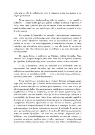 verbal que se vale do conhecimento sobre a linguagem escrita para cumprir a sua função, que é ensinar. 
Nessa perspectiva, é fundamental que todos os educadores — em especial os professores — estejam atentos para essa questão. Conhecer a natureza do processo de leitura, assim como o processo pelo qual os sentidos de um texto são construídos, é condição indispensável para uma aprendizagem efetiva, quando esta pressupõe a leitura de textos escritos. 
Um professor de Matemática, por exemplo — assim como de qualquer outra área —, tanto necessita ter informações gerais sobre o processamento dos sentidos de um texto quanto informações específicas sobre as características dos textos que circulam em sua aula — as situações-problema, os enunciados de exercícios, os textos expositivos que sistematizam conhecimentos — e que são típicos de sua área de conhecimento. São estas informações que possibilitarão a ele uma intervenção de efetiva qualidade. 
Da mesma forma, os professores de Ciências, História, Geografia, Artes, Educação Física, Língua Estrangeira, entre outras áreas. Isso não significa, no entanto, que o professor de Língua Portuguesa dará à questão da leitura o mesmo tratamento. 
A ele, evidentemente, caberá um tratamento mais aprofundado tanto das especificidades dos gêneros discursivos que mais circulam nas outras áreas do conhecimento, quanto àqueles que não circulam prioritariamente em nenhuma, mas que podem e devem ser trabalhados em todas — como os da mídia impressa, televisiva e radiofônica, entre outros — e também os literários. 
Nessa perspectiva, os conteúdos que o professor de língua portuguesa deverá eleger como prioritários para o trabalho devem constituir-se como conhecimentos dos quais os demais professores se utilizarão para realizarem a leitura dos textos que selecionarem para trabalho. Mas, como em certa medida conhecimentos específicos e procedimentos de leitura são inseparáveis, isso não deve eximir o professor de outras áreas de trabalhar com esses aspectos, sendo que ênfases diferentes é que constituem as especificidades das diversas áreas. Para os demais professores, os conteúdos específicos de leitura, em si, devem ser instrumentos, ferramentas a serem utilizadas para se buscar a compreensão do conteúdo específico de sua área – foco de seu trabalho. Quer dizer, se o professor de Língua Portuguesa deverá tematizar as estratégias de leitura, estas serão pressupostos dos demais professores no processo de atribuição de sentido aos textos que tratarão dos conteúdos específicos de sua área. De tal forma que, se um aluno atribui um sentido equivocado a um texto lido, ele consiga diagnosticar qual o problema — uma inferência inadequada, uma antecipação incorreta, por exemplo — e (re)orientar sua ação para auxiliar o aluno a resolver o problema — ler junto, buscando descobrir qual o índice linguístico que o aluno utilizou para atribuir o sentido indesejado  