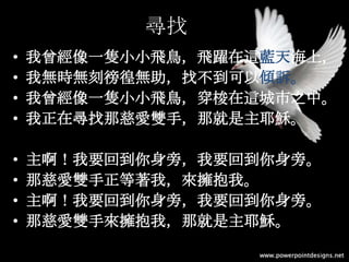 尋找
• 我曾經像一隻小小飛鳥，飛躍在這藍天海上，
• 我無時無刻徬徨無助，找不到可以傾訴。
• 我曾經像一隻小小飛鳥，穿梭在這城市之中。
• 我正在尋找那慈愛雙手，那就是主耶穌。
• 主啊！我要回到你身旁，我要回到你身旁。
• 那慈愛雙手正等著我，來擁抱我。
• 主啊！我要回到你身旁，我要回到你身旁。
• 那慈愛雙手來擁抱我，那就是主耶穌。
 