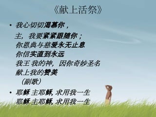《献上活祭》
• 我心切切渴慕你，
主，我要紧紧跟随你；
你恩典与慈爱永无止息
你信实直到永远
我王 我的神，因你奇妙圣名
献上我的赞美
（副歌）
• 耶稣 主耶稣, 求用我一生
耶稣 主耶稣, 求用我一生
 