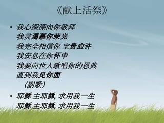 《献上活祭》
• 我心深深向你敬拜
我灵渴慕你荣光
我完全相信你 宝贵应许
我安息在你怀中
我要向世人歌唱你的恩典
直到我见你面
（副歌）
• 耶稣 主耶稣, 求用我一生
耶稣 主耶稣, 求用我一生
 