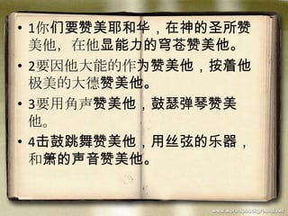 • 1你们要赞美耶和华，在神的圣所赞
美他，在他显能力的穹苍赞美他。
• 2要因他大能的作为赞美他，按着他
极美的大德赞美他。
• 3要用角声赞美他，鼓瑟弹琴赞美
他。
• 4击鼓跳舞赞美他，用丝弦的乐器，
和箫的声音赞美他。
 