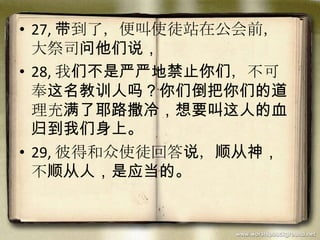 • 27, 带到了，便叫使徒站在公会前，
大祭司问他们说，
• 28, 我们不是严严地禁止你们，不可
奉这名教训人吗？你们倒把你们的道
理充满了耶路撒冷，想要叫这人的血
归到我们身上。
• 29, 彼得和众使徒回答说，顺从神，
不顺从人，是应当的。
 