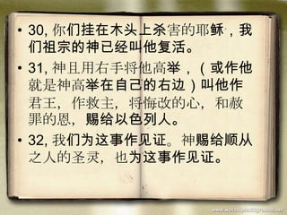 • 30, 你们挂在木头上杀害的耶稣，我
们祖宗的神已经叫他复活。
• 31, 神且用右手将他高举，（或作他
就是神高举在自己的右边）叫他作
君王，作救主，将悔改的心，和赦
罪的恩，赐给以色列人。
• 32, 我们为这事作见证。神赐给顺从
之人的圣灵，也为这事作见证。
 