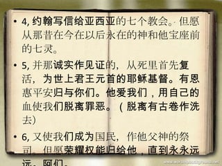 • 4, 约翰写信给亚西亚的七个教会。但愿
从那昔在今在以后永在的神和他宝座前
的七灵。
• 5, 并那诚实作见证的，从死里首先复
活，为世上君王元首的耶稣基督。有恩
惠平安归与你们。他爱我们，用自己的
血使我们脱离罪恶。（脱离有古卷作洗
去）
• 6, 又使我们成为国民，作他父神的祭
司。但愿荣耀权能归给他，直到永永远
 
