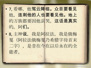 • 7, 看哪，他驾云降临。众目要看见
他，连刺他的人也要看见他。地上
的万族都要因他哀哭。这话是真实
的。阿们。
• 8, 主神说，我是阿拉法，我是俄梅
戛（阿拉法俄梅戛乃希腊字母首末
二字），是昔在今在以后永在的全
能者。
 