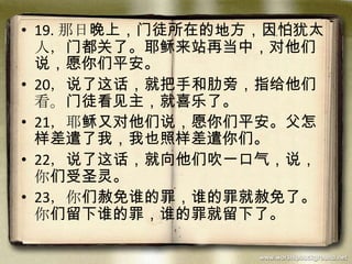 • 19. 那日晚上，门徒所在的地方，因怕犹太
人，门都关了。耶稣来站再当中，对他们
说，愿你们平安。
• 20，说了这话，就把手和肋旁，指给他们
看。门徒看见主，就喜乐了。
• 21，耶稣又对他们说，愿你们平安。父怎
样差遣了我，我也照样差遣你们。
• 22，说了这话，就向他们吹一口气，说，
你们受圣灵。
• 23，你们赦免谁的罪，谁的罪就赦免了。
你们留下谁的罪，谁的罪就留下了。
 