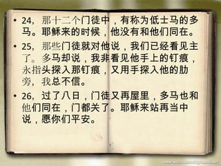 • 24，那十二个门徒中，有称为低士马的多
马。耶稣来的时候，他没有和他们同在。
• 25，那些门徒就对他说，我们已经看见主
了。多马却说，我非看见他手上的钉痕，
永指头探入那钉痕，又用手探入他的肋
旁，我总不信。
• 26，过了八日，门徒又再屋里，多马也和
他们同在，门都关了。耶稣来站再当中
说，愿你们平安。
 