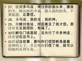• 27，就对多马说，伸过你的指头来，摸我
的手。伸出你的手来，探入我的肋旁。不
要疑惑，总要信。
• 28，多马说，我的主，我的神。
• 29，耶稣对他说，你因看见了我才信。那
没有看见就信的，有福了。
• 30耶稣在门徒面前，另外行了许多神迹，
没有记在这书上。
• 31但记这些事，要叫你们信耶稣是基督，
是神的儿子。并且叫你们信了他，就可以
因他的名得生命。
 