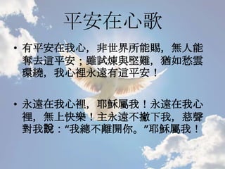 平安在心歌
• 有平安在我心，非世界所能賜，無人能
奪去這平安；雖試煉與堅難，猶如愁雲
環繞，我心裡永遠有這平安！
• 永遠在我心裡，耶穌屬我！永遠在我心
裡，無上快樂！主永遠不撇下我，慈聲
對我說：“我總不離開你。”耶穌屬我！
 