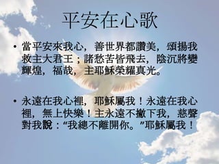 平安在心歌
• 當平安來我心，善世界都讚美，頌揚我
救主大君王；諸愁苦皆飛去，陰沉將變
輝煌，福哉，主耶穌榮耀真光。
• 永遠在我心裡，耶穌屬我！永遠在我心
裡，無上快樂！主永遠不撇下我，慈聲
對我說：“我總不離開你。”耶穌屬我！
 