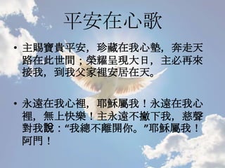 平安在心歌
• 主賜寶貴平安，珍藏在我心墊，奔走天
路在此世間；榮耀呈現大日，主必再來
接我，到我父家裡安居在天。
• 永遠在我心裡，耶穌屬我！永遠在我心
裡，無上快樂！主永遠不撇下我，慈聲
對我說：“我總不離開你。”耶穌屬我！
阿門！
 