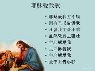 耶穌愛我歌
• 耶稣爱我万不错
• 因有圣书告诉我
• 凡属我主众小羊
• 虽然软弱主强壮
• 主耶稣爱我
• 主耶稣爱我
• 主耶稣爱我
• 圣书上告诉我
 