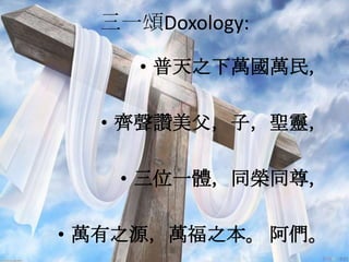 三一頌Doxology:
• 普天之下萬國萬民，
• 齊聲讚美父，子，聖靈，
• 三位一體，同榮同尊，
• 萬有之源，萬福之本。 阿們。
 