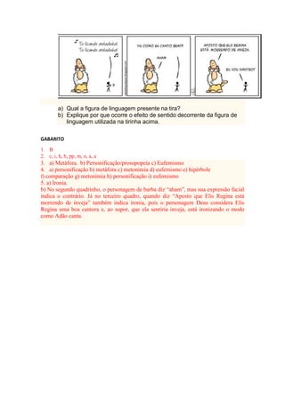 a) Qual a figura de linguagem presente na tira?
b) Explique por que ocorre o efeito de sentido decorrente da figura de
linguagem utilizada na tirinha acima.
GABARITO
1. B
2. c, i, h, h, pp, m, o, a, a
3. a) Metáfora. b) Personificação/prosopopeia c) Eufemismo
4. a) personificação b) metáfora c) metonímia d) eufemismo e) hipérbole
f) comparação g) metonímia h) personificação i) eufemismo
5. a) Ironia.
b) No segundo quadrinho, o personagem de barba diz “aham”, mas sua expressão facial
indica o contrário. Já no terceiro quadro, quando diz “Aposto que Elis Regina está
morrendo de inveja” também indica ironia, pois o personagem Deus considera Elis
Regina uma boa cantora e, ao supor, que ela sentiria inveja, está ironizando o modo
como Adão canta.
 