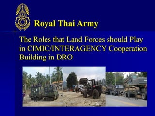 Royal Thai Army
The Roles that Land Forces should Play
in CIMIC/INTERAGENCY Cooperation
Building in DRO
 
