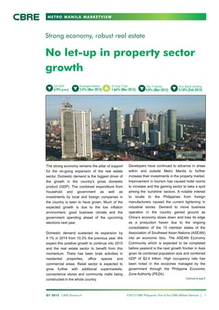 METRO MANILA MARKETVIEW
No let-up in property sector
growth
Strong economy, robust real estate
Developers have continued to advance in areas
within and outside Metro Manila to further
increase their investments in the property market.
Improvement in tourism has caused hotel rooms
to increase and the gaming sector to take a spot
among the ‘sunshine’ sectors. A notable interest
to locate to the Philippines from foreign
manufacturers caused the current tightening in
industrial stocks. Demand to move business
operation in the country gained ground as
China’s economy slows down and lose its edge
as a production haven due to the ongoing
consolidation of the 10 member states of the
Association of Southeast Asian Nations (ASEAN)
into an economic bloc. The ASEAN Economy
Community which is expected to be completed
before yearend is the next growth frontier in Asia
given its combined population size and combined
GDP of $2.4 trillion. High occupancy rate has
been noted in the ecozones managed by the
government through the Philippine Economic
Zone Authority (PEZA).
Continued on page 8
Q1 2015 CBRE Research ©2015 CBRE Philippines. Part of the CBRE Affiliate Network | 1
Q4 GDP
6.9% y-o-y
Average Inflation
2.4% (Mar 2015)
91-Day T-bill
1.66% (Mar 2015)
Ave. Bank Lending
5.10% (Feb 2015)
The strong economy remains the pillar of support
for the on-going expansion of the real estate
sector. Domestic demand is the biggest driver of
the growth in the country’s gross domestic
product (GDP). The combined expenditure from
household and government as well as
investments by local and foreign companies in
the country is seen to have grown. Much of the
expected growth is due to the low inflation
environment, good business climate and the
government spending ahead of the upcoming
elections next year.
Domestic demand sustained its expansion by
4.1% in 2014 from 10.3% the previous year. We
expect this positive growth to continue into 2015
and the real estate sector to benefit from this
momentum. There has been brisk activities in
residential properties, office spaces and
commercial areas. Retail sector is expected to
grow further with additional supermarkets,
convenience stores and community malls being
constructed in the whole country.
10yr T-bonds
4.0% (Mar 2015)
Rockwell
 