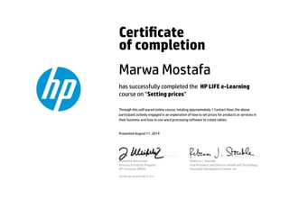 Certicate
of completion
Marwa Mostafa
has successfully completed the HP LIFE e-Learning
course on “Setting prices”
Through this self-paced online course, totaling approximately 1 Contact Hour, the above
participant actively engaged in an exploration of how to set prices for products or services in
their business and how to use word processing software to create tables.
Presented August 11, 2014
Jeannette Weisschuh
Director, Economic Progress
HP Corporate Aﬀairs
Rebecca J. Stoeckle
Vice President and Director, Health and Technology
Education Development Center, Inc.
Certicate serial #14874-511
 