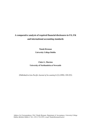A comparative analysis of required financial disclosures in US, UK
                    and international accounting standards



                                     Niamh Brennan
                               University College Dublin




                                    Claire L. Marston
                       University of Northumbria at Newcastle




       (Published in Asia Pacific Journal of Accounting 6 (2) (1999): 229-253)




Address for Correspondence: Prof. Niamh Brennan, Department of Accountancy, University College
Dublin, Belfield, Dublin 4. Tel: +353-1-716 4707; e-mail: Niamh.Brennan@ucd.ie
 