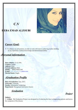Career Goal:
► To enhance my job position, in order to work with team in achieving results, building
on my experience, technical knowledge and demonstrated ability.
Date of Birth: 12-12-1991.
Country: Jordan.
Address: Irbid.
Current address: Irbid.
Mobile: 00962799957240
E-mail: heba_alzoubi22@yahoo.com.
Marital Status: Single.
Graduation Profile:
Date of Graduation: June, 2013.
University: Yarmouk.
Faculty: Information Technology.
Department: Management Information System
Graduation
Project
Subject:
► e-clinic: My Graduation Project was designed to of reducing the time in diagnosing patients and knows
the symptoms of the disease
C.V
HEBA EMAD ALZOUBI
Personal information:
 