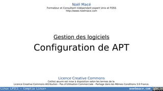 Linux LPIC1 – Comptia Linux+ noelmace.com
Noël Macé
Formateur et Consultant indépendant expert Unix et FOSS
http://www.noelmace.com
Configuration de APT
Gestion des logiciels
Licence Creative Commons
Ce(tte) œuvre est mise à disposition selon les termes de la
Licence Creative Commons Attribution - Pas d’Utilisation Commerciale - Partage dans les Mêmes Conditions 3.0 France.
 