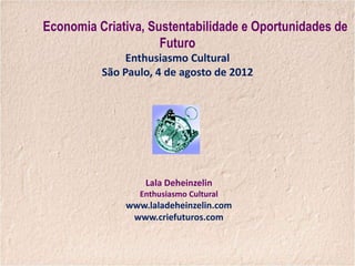 Economia Criativa, Sustentabilidade e Oportunidades de
                     Futuro
               Enthusiasmo Cultural
          São Paulo, 4 de agosto de 2012




                  Lala Deheinzelin
                 Enthusiasmo Cultural
              www.laladeheinzelin.com
               www.criefuturos.com
 