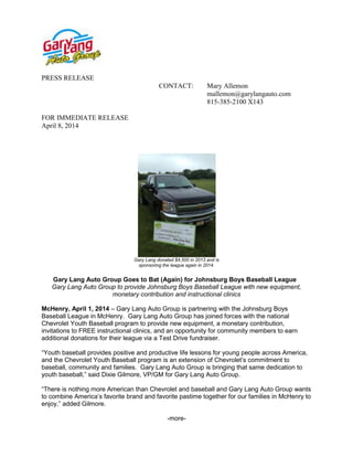 PRESS RELEASE
CONTACT: Mary Allemon
mallemon@garylangauto.com
815-385-2100 X143
FOR IMMEDIATE RELEASE
April 8, 2014
Gary Lang donated $4,500 in 2013 and is
sponsoring the league again in 2014.
Gary Lang Auto Group Goes to Bat (Again) for Johnsburg Boys Baseball League
Gary Lang Auto Group to provide Johnsburg Boys Baseball League with new equipment,
monetary contribution and instructional clinics
McHenry, April 1, 2014 – Gary Lang Auto Group is partnering with the Johnsburg Boys
Baseball League in McHenry. Gary Lang Auto Group has joined forces with the national
Chevrolet Youth Baseball program to provide new equipment, a monetary contribution,
invitations to FREE instructional clinics, and an opportunity for community members to earn
additional donations for their league via a Test Drive fundraiser.
“Youth baseball provides positive and productive life lessons for young people across America,
and the Chevrolet Youth Baseball program is an extension of Chevrolet’s commitment to
baseball, community and families. Gary Lang Auto Group is bringing that same dedication to
youth baseball,” said Dixie Gilmore, VP/GM for Gary Lang Auto Group.
“There is nothing more American than Chevrolet and baseball and Gary Lang Auto Group wants
to combine America’s favorite brand and favorite pastime together for our families in McHenry to
enjoy,” added Gilmore.
-more-
 