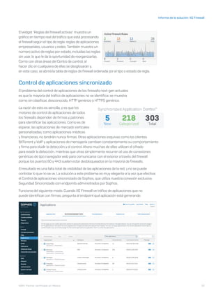 10
Informe de la solución: XG Firewall
I D R I C P a rt ner cert i f i ca do en Mé x i co
El widget "Reglas del firewall activas" muestra un
gráfico en tiempo real del tráfico que está procesando
el firewall según el tipo de regla: reglas de aplicaciones
empresariales, usuarios y redes.También muestra un
número activo de reglas porestado, incluidas las reglas
sin usar, lo que le da la oportunidad de reorganizarlas.
Como con otras áreas del Centro de control, al
hacer clic en cualquiera de ellas se desglosarán y,
en este caso, se abrirá la tabla de reglas de firewall ordenada por el tipo o estado de regla.
Control de aplicaciones sincronizado
El problema del control de aplicaciones de los firewalls next-gen actuales
es que la mayoría del tráfico de aplicaciones no se identifica: se muestra
como sin clasificar, desconocido, HTTP genérico o HTTPS genérico.
La razón de esto es sencilla, y es que los
motores de control de aplicaciones de todos
los firewalls dependen de firmas y patrones
para identificar las aplicaciones. Como es de
esperar, las aplicaciones de mercado verticales
personalizadas, como aplicaciones médicas
y financieras, no tendrán nunca firmas. Otras aplicaciones esquivas como los clientes
BitTorrent y VoIP y aplicaciones de mensajería cambian constantemente su comportamiento
y firma para eludir la detección y el control. Ahora muchas de ellas utilizan el cifrado
para evadir la detección, mientras que otras simplemente recurren al uso de conexiones
genéricas de tipo navegador web para comunicarse con el exterior a través del firewall
porque los puertos 80 y 443 suelen estar desbloqueados en la mayoría de firewalls.
El resultado es una falta total de visibilidad de las aplicaciones de la red, y no se puede
controlar lo que no se ve. La solución a este problema es muy elegante a la vez que efectiva:
el Control de aplicaciones sincronizado de Sophos, que utiliza nuestra conexión exclusiva
Seguridad Sincronizada con endpoints administrados por Sophos.
Funciona del siguiente modo. Cuando XG Firewall ve tráfico de aplicaciones que no
puede identificar con firmas, pregunta al endpoint qué aplicación está generando
 