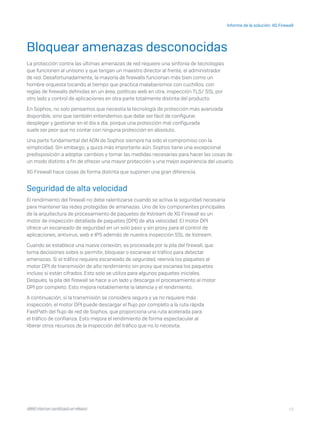 13
Informe de la solución: XG Firewall
I D R I C P a rt ner cert i f i ca do en Mé x i co
Bloquear amenazas desconocidas
La protección contra las últimas amenazas de red requiere una sinfonía de tecnologías
que funcionen al unísono y que tengan un maestro director al frente, el administrador
de red. Desafortunadamente, la mayoría de firewalls funcionan más bien como un
hombre orquesta tocando al tiempo que practica malabarismos con cuchillos, con
reglas de firewalls definidas en un área, políticas web en otra, inspección TLS/ SSL por
otro lado y control de aplicaciones en otra parte totalmente distinta del producto.
En Sophos, no solo pensamos que necesita la tecnología de protección más avanzada
disponible, sino que también entendemos que debe ser fácil de configurar,
desplegar y gestionar en el día a día, porque una protección mal configurada
suele ser peor que no contar con ninguna protección en absoluto.
Una parte fundamental del ADN de Sophos siempre ha sido el compromiso con la
simplicidad. Sin embargo, y quizá más importante aún, Sophos tiene una excepcional
predisposición a adoptar cambios y tomar las medidas necesarias para hacer las cosas de
un modo distinto a fin de ofrecer una mayor protección y una mejor experiencia del usuario.
XG Firewall hace cosas de forma distinta que suponen una gran diferencia.
Seguridad de alta velocidad
El rendimiento del firewall no debe ralentizarse cuando se activa la seguridad necesaria
para mantener las redes protegidas de amenazas. Uno de los componentes principales
de la arquitectura de procesamiento de paquetes de Xstream de XG Firewall es un
motor de inspección detallada de paquetes (DPI) de alta velocidad. El motor DPI
ofrece un escaneado de seguridad en un solo paso y sin proxy para el control de
aplicaciones, antivirus, web e IPS además de nuestra inspección SSL de Xstream.
Cuando se establece una nueva conexión, es procesada por la pila del firewall, que
toma decisiones sobre si permitir, bloquear o escanear el tráfico para detectar
amenazas. Si el tráfico requiere escaneado de seguridad, reenvía los paquetes al
motor DPI de transmisión de alto rendimiento sin proxy que escanea los paquetes
incluso si están cifrados. Esto solo se utiliza para algunos paquetes iniciales.
Después, la pila del firewall se hace a un lado y descarga el procesamiento al motor
DPI por completo. Esto mejora notablemente la latencia y el rendimiento.
A continuación, si la transmisión se considera segura y ya no requiere más
inspección, el motor DPI puede descargar el flujo por completo a la ruta rápida
FastPath del flujo de red de Sophos, que proporciona una ruta acelerada para
el tráfico de confianza. Esto mejora el rendimiento de forma espectacular al
liberar otros recursos de la inspección del tráfico que no lo necesita.
I D R I C P a rt ner cert i f i ca do en Mé x i co
 