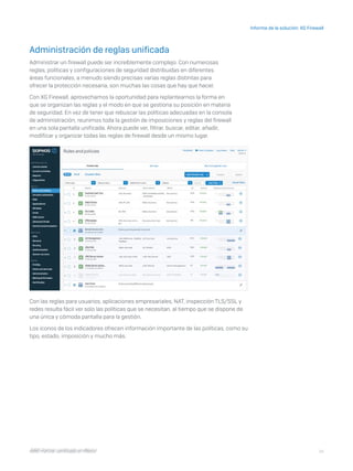 14
Informe de la solución: XG Firewall
I D R I C P a rt ner cert i f i ca do en Mé x i co
Administración de reglas unificada
Administrar un firewall puede ser increíblemente complejo. Con numerosas
reglas, políticas y configuraciones de seguridad distribuidas en diferentes
áreas funcionales, a menudo siendo precisas varias reglas distintas para
ofrecer la protección necesaria, son muchas las cosas que hay que hacer.
Con XG Firewall, aprovechamos la oportunidad para replantearnos la forma en
que se organizan las reglas y el modo en que se gestiona su posición en materia
de seguridad. En vez de tener que rebuscar las políticas adecuadas en la consola
de administración, reunimos toda la gestión de imposiciones y reglas del firewall
en una sola pantalla unificada. Ahora puede ver, filtrar, buscar, editar, añadir,
modificar y organizar todas las reglas de firewall desde un mismo lugar.
Con las reglas para usuarios, aplicaciones empresariales, NAT, inspección TLS/SSL y
redes resulta fácil ver solo las políticas que se necesitan, al tiempo que se dispone de
una única y cómoda pantalla para la gestión.
Los iconos de los indicadores ofrecen información importante de las políticas, como su
tipo, estado, imposición y mucho más.
I D R I C P a rt ner cert i f i ca do en Mé x i co
 