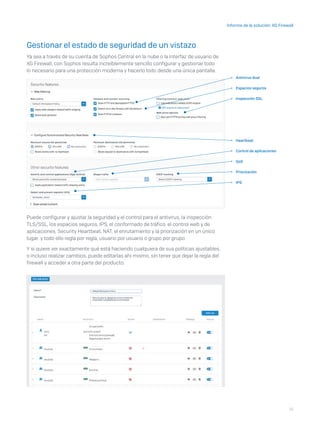 15
Informe de la solución: XG Firewall
Gestionar el estado de seguridad de un vistazo
Ya sea a través de su cuenta de Sophos Central en la nube o la interfaz de usuario de
XG Firewall, con Sophos resulta increíblemente sencillo configurar y gestionar todo
lo necesario para una protección moderna y hacerlo todo desde una única pantalla.
Puede configurar y ajustar la seguridad y el control para el antivirus, la inspección
TLS/SSL, los espacios seguros, IPS, el conformado de tráfico, el control web y de
aplicaciones, Security Heartbeat, NAT, el enrutamiento y la priorización en un único
lugar, y todo ello regla por regla, usuario por usuario o grupo por grupo.
Y si quiere ver exactamente qué está haciendo cualquiera de sus políticas ajustables,
o incluso realizar cambios, puede editarlas ahí mismo, sin tener que dejar la regla del
firewall y acceder a otra parte del producto.
Antivirus dual
IPS
Heartbeat
Inspección SSL
QoS
Priorización
Espacios seguros
Control de aplicaciones
 