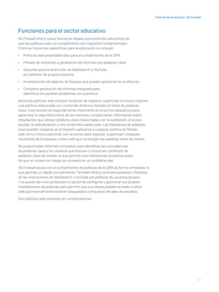 17
Informe de la solución: XG Firewall
Funciones para el sector educativo
XG Firewall ofrece varias funciones ideales para entornos educativos en
que las políticas web y el cumplimiento son requisitos fundamentales.
Entre las funciones específicas para la educación se incluyen:
	Ì Políticas web preestablecidas para el cumplimiento de la CIPA
	Ì Filtrado de contenido y generación de informes por palabras clave
	Ì Opciones para la restricción de SafeSearch y YouTube
por políticas de grupos/usuarios
	Ì Invalidaciones de páginas de bloqueo que pueden gestionar los profesores
	Ì Completa generación de informes integrada para
identificar los posibles problemas con prontitud
Ahora las políticas web incluyen la opción de registrar, supervisar e incluso imponer
una política relacionada con contenido dinámico basado en listas de palabras
clave. Esta función es especialmente importante en entornos educativos para
garantizar la seguridad online de los menores y proporcionar información sobre
estudiantes que utilizan palabras clave relacionadas con la autolesión, el acoso
escolar, la radicalización y otro contenido inadecuado. Las bibliotecas de palabras
clave pueden cargarse en el firewall y aplicarse a cualquier política de filtrado
web como criterio adicional, con acciones para registrar, supervisar o bloquear
resultados de búsqueda o sitios web que contengan las palabras clave de interés.
Se proporcionan informes completos para identificar las coincidencias
de palabras clave y los usuarios que buscan o consumen contenido de
palabras clave de interés, lo que permite una intervención proactiva antes
de que un usuario en riesgo se convierta en un problema real.
XG Firewall ayuda con el cumplimiento de políticas de la CIPA de forma inmediata, lo
que permite un rápido cumplimiento. También ofrece controles potentes y flexibles
de las restricciones de SafeSearch y YouTube por políticas de usuarios/grupos.
Y se puede dar a los profesores la opción de configurar y gestionar sus propias
invalidaciones de políticas para permitir que sus clases puedan acceder a sitios
web que normalmente estarían bloqueados como parte del plan de estudios.
Son políticas web potentes sin complicaciones.
 