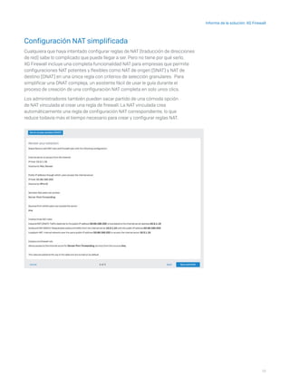 18
Informe de la solución: XG Firewall
Configuración NAT simplificada
Cualquiera que haya intentado configurar reglas de NAT (traducción de direcciones
de red) sabe lo complicado que puede llegar a ser. Pero no tiene por qué serlo.
XG Firewall incluye una completa funcionalidad NAT para empresas que permite
configuraciones NAT potentes y flexibles como NAT de origen (SNAT) y NAT de
destino (DNAT) en una única regla con criterios de selección granulares. Para
simplificar una DNAT compleja, un asistente fácil de usar le guía durante el
proceso de creación de una configuración NAT completa en solo unos clics.
Los administradores también pueden sacar partido de una cómoda opción
de NAT vinculada al crear una regla de firewall. La NAT vinculada crea
automáticamente una regla de configuración NAT correspondiente, lo que
reduce todavía más el tiempo necesario para crear y configurar reglas NAT.
 
