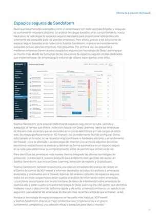 19
Informe de la solución: XG Firewall
Espacios seguros de Sandstorm
Dado que las amenazas avanzadas como el ransomware son cada vez más dirigidas y esquivas,
es sumamente necesario disponer de análisis de cargas basados en el comportamiento. Hasta
hace poco, la tecnología de espacios seguros necesaria para proporcionar esta protección
solamente era asequible para las grandes empresas. Pero ahora, gracias a las soluciones de
espacio seguro basadas en la nube como Sophos Sandstorm, el precio es increíblemente
asequible incluso para las empresas más pequeñas. Por primera vez, las pequeñas y
medianas empresas tienen acceso a espacios seguros con tecnología de Deep Learning que
va mucho más allá de las funciones de las soluciones de espacios seguros locales dedicadas
que implementaban las empresas por millones de dólares hace apenas unos años.
Sophos Sandstorm es la solución definitiva de espacios seguros en la nube, sencilla y
asequible, al tiempo que ofrece protección básica con Deep Learning contra las amenazas
de día cero más recientes que se esconden en el correo electrónico y en las cargas de sitios
web. Se integra perfectamente en XG Firewall y es increíblemente fácil de configurar. Como
está basado en la nube, no se necesita ningún software ni hardware adicional, y el rendimiento
del firewall no se ve afectado. Las descargas de Internet y los archivos adjuntos de correo
electrónico sospechosos se analizan y detonan de forma automática en un espacio seguro
en la nube para determinar su comportamiento antes de permitir que entren en la red.
Para identificar las amenazas más nuevas, hemos integrado las últimas tecnologías de
protección de Intercept X, nuestro producto para endpoints next-gen líder del sector, en
Sophos Sandstorm, que incluye Deep Learning, detección de exploits y CryptoGuard.
Sophos Sandstorm también proporciona una relación inmediata del análisis de cargas en
el Centro de control de XG Firewall e informes detallados de todos los archivos y amenazas
analizados y procesados por el firewall. Además del análisis completo de espacios seguros,
todos los archivos sospechosos están sujetos al análisis de información sobre amenazas.
Los archivos se comparan con la enorme base de datos de información sobre amenazas de
SophosLabs y están sujetos a nuestra tecnología de Deep Learning líder del sector, que identifica
malware nuevo y desconocido de forma rápida y eficiente, a menudo emitiendo un veredicto en
segundos, para detener las amenazas de día cero más recientes antes de que entren en la red.
Aunque la tecnología de espacios seguros se ha vuelto más habitual, XG Firewall
y Sophos Sandstorm ofrecen la mejor protección sin complicaciones a un precio
sumamente competitivo, una solución eficaz y asequible para todo el mundo.
 