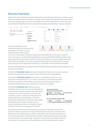 22
Informe de la solución: XG Firewall
Security Heartbeat
Sophos Security Heartbeat comparte información en tiempo real utilizando un enlace seguro
entre sus endpoints administrados por Sophos y XG Firewall. Simplemente sincronizando los
productos de seguridad que antes funcionaban de manera independiente, le permite crear
una protección más eficaz frente a aplicaciones maliciosas avanzadas y ataques dirigidos.
Security Heartbeat no solo
identifica la presencia de amenazas
avanzadas al instante, sino que
también puede utilizarse para
comunicar información importante acerca de la naturaleza de la amenaza, el sistema
host y el usuario. Y, quizás más importante aún, Security Heartbeat también puede actuar
automáticamente para aislar o limitar el acceso a los sistemas comprometidos hasta que
estén libres de malware. Es una tecnología fascinante que ha revolucionado la forma en
que las soluciones de seguridad TI identifican y responden a las amenazas avanzadas.
Security Heartbeat para los endpoints administrados detrás del firewall puede hallarse en uno
de estos tres estados:
El estado de Heartbeat verde indica que el dispositivo endpoint se encuentra en buen
estado y tiene permiso para acceder a todos los recursos de red apropiados.
El estado de Heartbeat amarillo avisa de que un dispositivo puede tener una
aplicación no deseada (PUA), no cumple la normativa o está experimentando
otro tipo de problema. Puede elegir a qué recursos de red puede acceder un
Heartbeat amarillo hasta que el problema en cuestión se resuelva.
El estado de Heartbeat rojo indica que hay un
dispositivo que corre el riesgo de ser infectado por
una amenaza avanzada y puede estar intentando
contactar con una red de bots o un servidor de
comando y control. Usando la configuración de
políticas de Security Heartbeat en su firewall,
puede aislar fácilmente los sistemas cuyo estado
de Heartbeat sea de color rojo hasta que se
hayan limpiado para reducir los riesgos de fugas
de datos o evitar que se propague la infección.
Solo Sophos puede ofrecer una solución como Security Heartbeat, porque solo
Sophos es líder en soluciones de seguridad tanto para endpoints como para redes.
Mientras que otros fabricantes se están empezando a dar cuenta de que este es el
futuro de la seguridad TI y desesperados intentan implementar algo parecido, todos
se encuentran en clara desventaja: no poseen una solución para endpoints líder en
el mercado ni una solución para firewalls líder en el mercado que poder integrar.
 