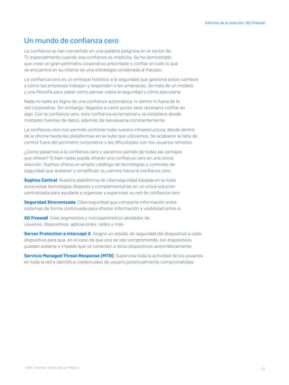 23
Informe de la solución: XG Firewall
Un mundo de confianza cero
La confianza se han convertido en una palabra peligrosa en el sector de
TI, especialmente cuando esa confianza es implícita. Se ha demostrado
que crear un gran perímetro corporativo precintado y confiar en todo lo que
se encuentra en su interior es una estrategia condenada al fracaso.
La confianza cero es un enfoque holístico a la seguridad que gestiona estos cambios
y cómo las empresas trabajan y responden a las amenazas. Se trata de un modelo
y una filosofía para saber cómo pensar sobre la seguridad y cómo ejecutarla.
Nada ni nadie es digno de una confianza automática, ni dentro ni fuera de la
red corporativa. Sin embargo, llegados a cierto punto será necesario confiar en
algo. Con la confianza cero, esta confianza es temporal y se establece desde
múltiples fuentes de datos, además de reevaluarse constantemente.
La confianza cero nos permite controlar toda nuestra infraestructura, desde dentro
de la oficina hasta las plataformas en la nube que utilizamos. Se acabaron la falta de
control fuera del perímetro corporativo y las dificultades con los usuarios remotos.
¿Cómo pasamos a la confianza cero y sacamos partido de todas las ventajas
que ofrece? Si bien nadie puede ofrecer una confianza cero en una única
solución, Sophos ofrece un amplio catálogo de tecnologías y controles de
seguridad que aceleran y simplifican su camino hacia la confianza cero.
Sophos Central Nuestra plataforma de ciberseguridad basada en la nube
aúna estas tecnologías dispares y complementarias en un única solución
centralizada para ayudarle a organizar y supervisar su red de confianza cero.
Seguridad Sincronizada Ciberseguridad que comparte información entre
sistemas de forma continuada para ofrecer información y visibilidad entre sí.
XG Firewall Cree segmentos y microperímetros alrededor de
usuarios, dispositivos, aplicaciones, redes y más.
Server Protection e Intercept X Asigne un estado de seguridad del dispositivo a cada
dispositivo para que, en el caso de que uno se vea comprometido, los dispositivos
puedan aislarse e impedir que se conecten a otros dispositivos automáticamente.
Servicio Managed Threat Response (MTR) Supervisa toda la actividad de los usuarios
en toda la red e identifica credenciales de usuario potencialmente comprometidas.
I D R I C P a rt ner cert i f i ca do en Mé x i co
 