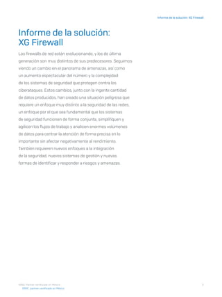 3
Informe de la solución: XG Firewall
I D R I C P a rt ner cert i f i ca do en Mé x i co
Informe de la solución:
XG Firewall
Los firewalls de red están evolucionando, y los de última
generación son muy distintos de sus predecesores. Seguimos
viendo un cambio en el panorama de amenazas, así como
un aumento espectacular del número y la complejidad
de los sistemas de seguridad que protegen contra los
ciberataques. Estos cambios, junto con la ingente cantidad
de datos producidos, han creado una situación peligrosa que
requiere un enfoque muy distinto a la seguridad de las redes,
un enfoque por el que sea fundamental que los sistemas
de seguridad funcionen de forma conjunta, simplifiquen y
agilicen los flujos de trabajo y analicen enormes volúmenes
de datos para centrar la atención de forma precisa en lo
importante sin afectar negativamente al rendimiento.
También requieren nuevos enfoques a la integración
de la seguridad, nuevos sistemas de gestión y nuevas
formas de identificar y responder a riesgos y amenazas.
I D R I C pa rt ner cert i f i ca do en Mé x i co
 